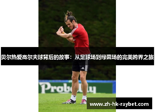 贝尔热爱高尔夫球背后的故事：从足球场到绿茵场的完美跨界之旅
