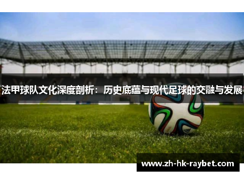 法甲球队文化深度剖析：历史底蕴与现代足球的交融与发展