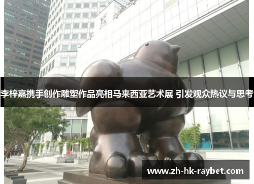 李梓嘉携手创作雕塑作品亮相马来西亚艺术展 引发观众热议与思考