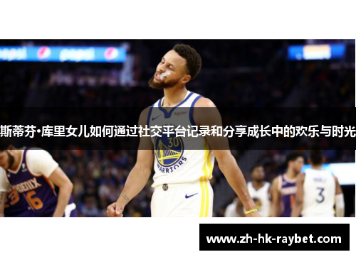 斯蒂芬·库里女儿如何通过社交平台记录和分享成长中的欢乐与时光