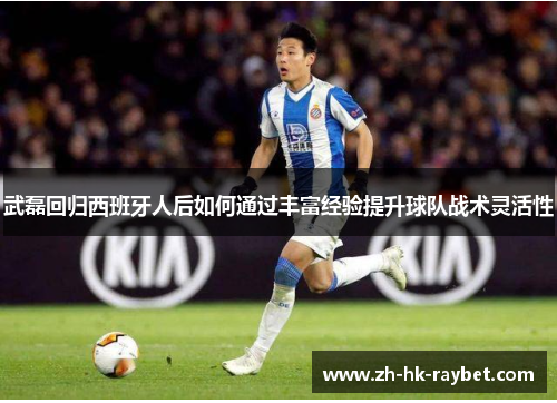 武磊回归西班牙人后如何通过丰富经验提升球队战术灵活性