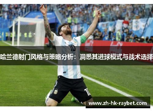 哈兰德射门风格与策略分析：洞悉其进球模式与战术选择
