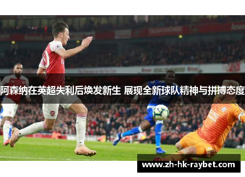 阿森纳在英超失利后焕发新生 展现全新球队精神与拼搏态度