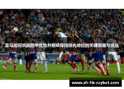 皇马如何巩固西甲优势并继续保持领先地位的关键策略与挑战