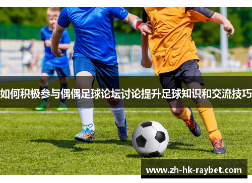 如何积极参与偶偶足球论坛讨论提升足球知识和交流技巧